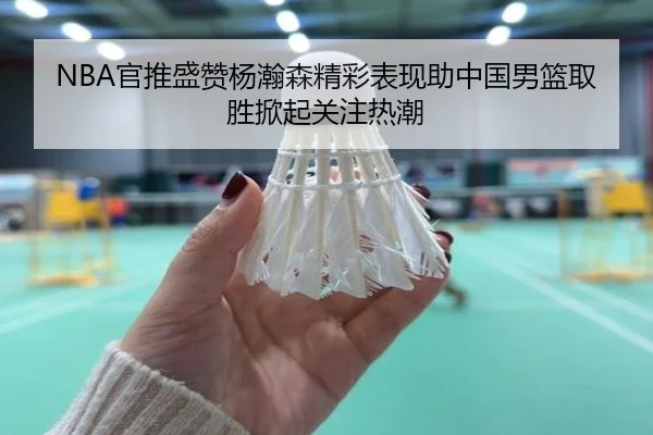 NBA官推盛赞杨瀚森精彩表现助中国男篮取胜掀起关注热潮